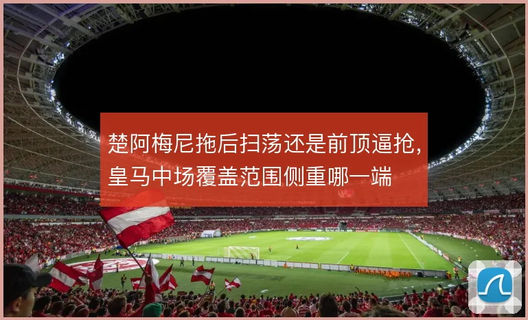 楚阿梅尼拖后扫荡还是前顶逼抢，皇马中场覆盖范围侧重哪一端