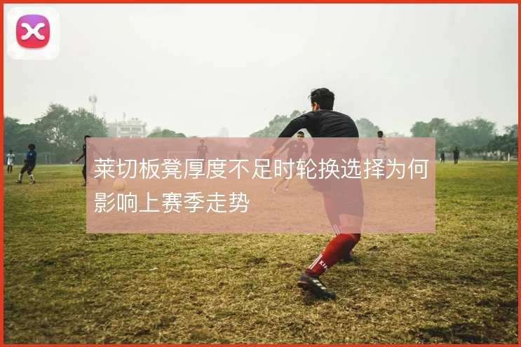 莱切板凳厚度不足时轮换选择为何影响上赛季走势