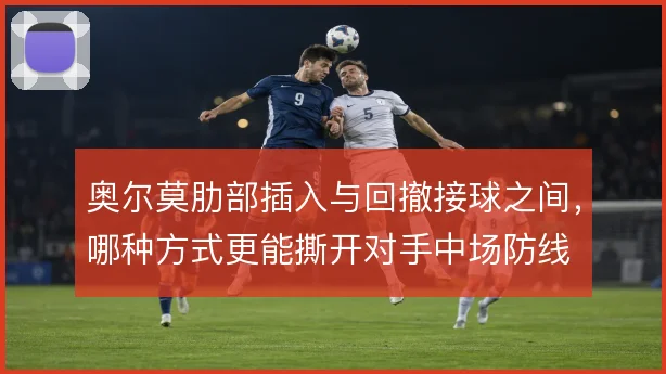 奥尔莫肋部插入与回撤接球之间，哪种方式更能撕开对手中场防线