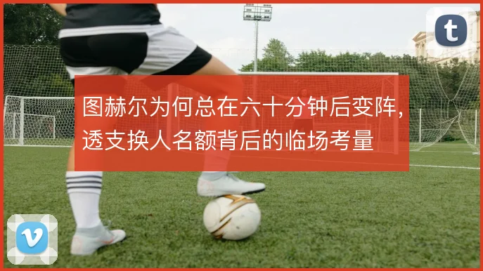 图赫尔为何总在六十分钟后变阵，透支换人名额背后的临场考量