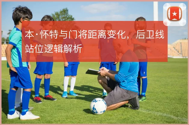 本·怀特与门将距离变化，后卫线站位逻辑解析
