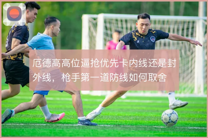 厄德高高位逼抢优先卡内线还是封外线，枪手第一道防线如何取舍