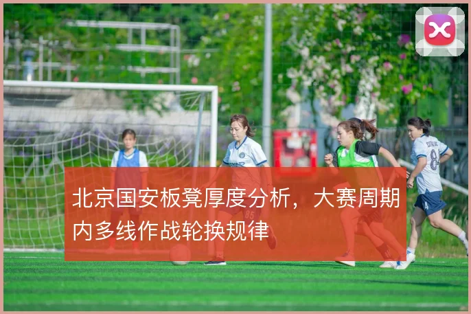 北京国安板凳厚度分析,大赛周期内多线作战轮换规律
