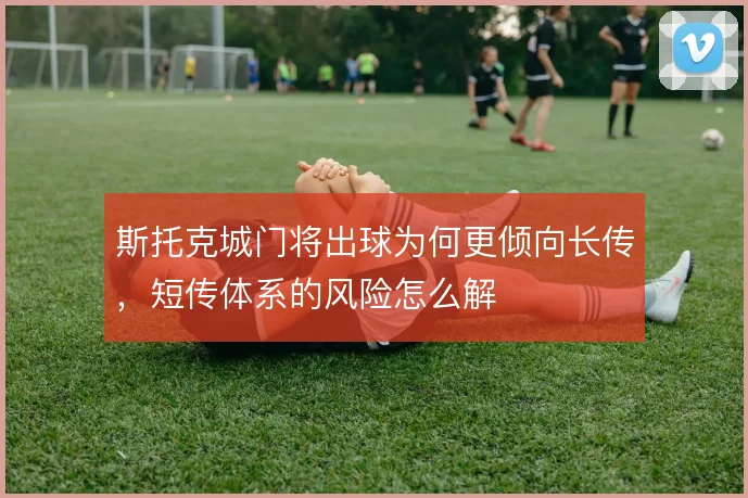 斯托克城门将出球为何更倾向长传，短传体系的风险怎么解