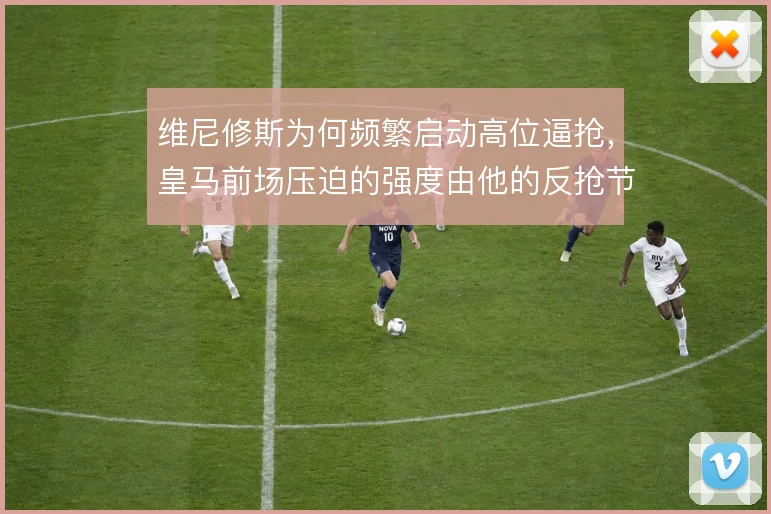维尼修斯为何频繁启动高位逼抢，皇马前场压迫的强度由他的反抢节奏决定