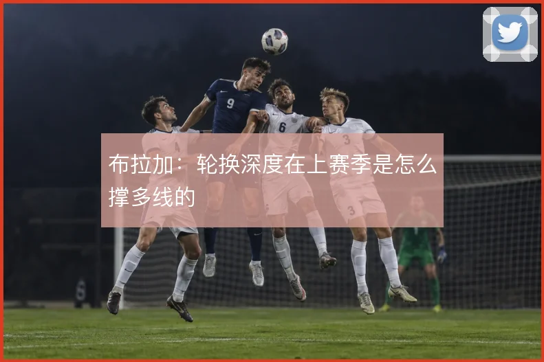 布拉加：轮换深度在上赛季是怎么撑多线的
