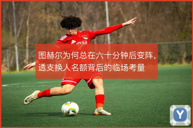 图赫尔为何总在六十分钟后变阵，透支换人名额背后的临场考量