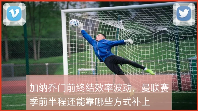 加纳乔门前终结效率波动，曼联赛季前半程还能靠哪些方式补上