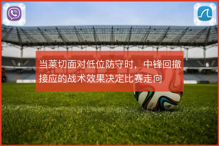 当莱切面对低位防守时，中锋回撤接应的战术效果决定比赛走向