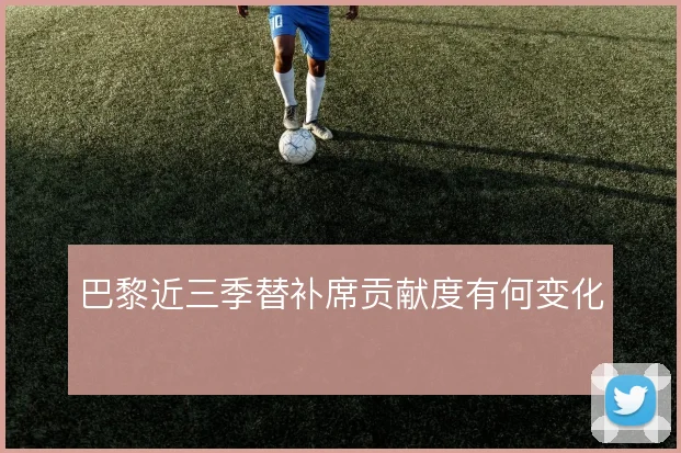 巴黎近三季替补席贡献度有何变化