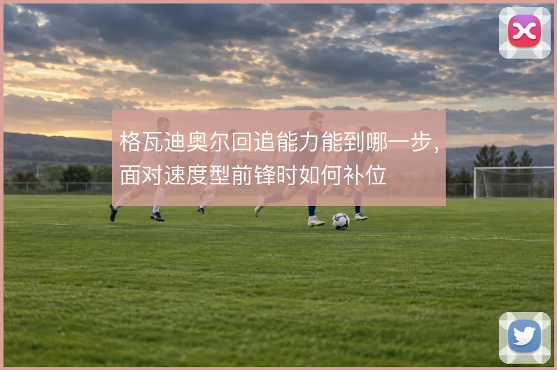格瓦迪奥尔回追能力能到哪一步，面对速度型前锋时如何补位