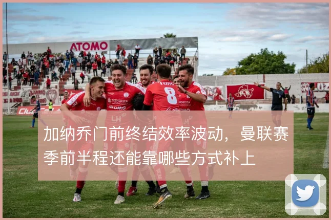 加纳乔门前终结效率波动，曼联赛季前半程还能靠哪些方式补上