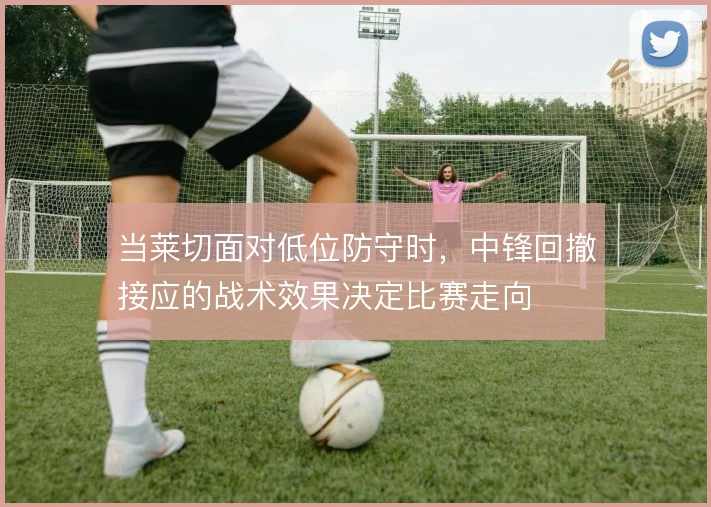 当莱切面对低位防守时，中锋回撤接应的战术效果决定比赛走向