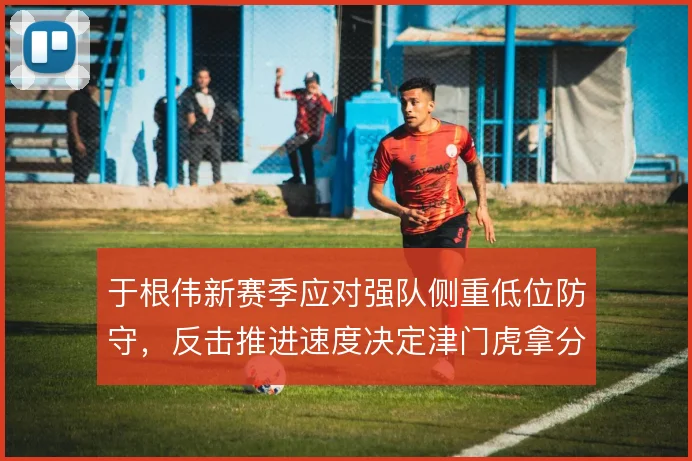 于根伟新赛季应对强队侧重低位防守，反击推进速度决定津门虎拿分希望