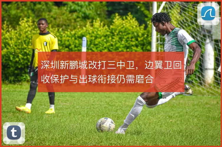 深圳新鹏城改打三中卫,边翼卫回收保护与出球衔接仍需磨合