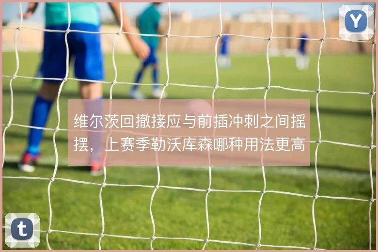维尔茨回撤接应与前插冲刺之间摇摆，上赛季勒沃库森哪种用法更高效
