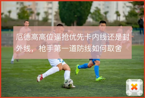 厄德高高位逼抢优先卡内线还是封外线，枪手第一道防线如何取舍